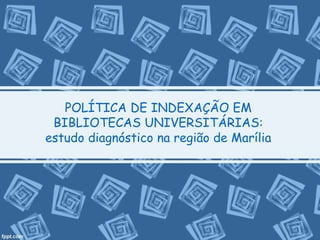 POLÍTICA DE INDEXAÇÃO EM 
BIBLIOTECAS UNIVERSITÁRIAS: 
estudo diagnóstico na região de Marília 
 