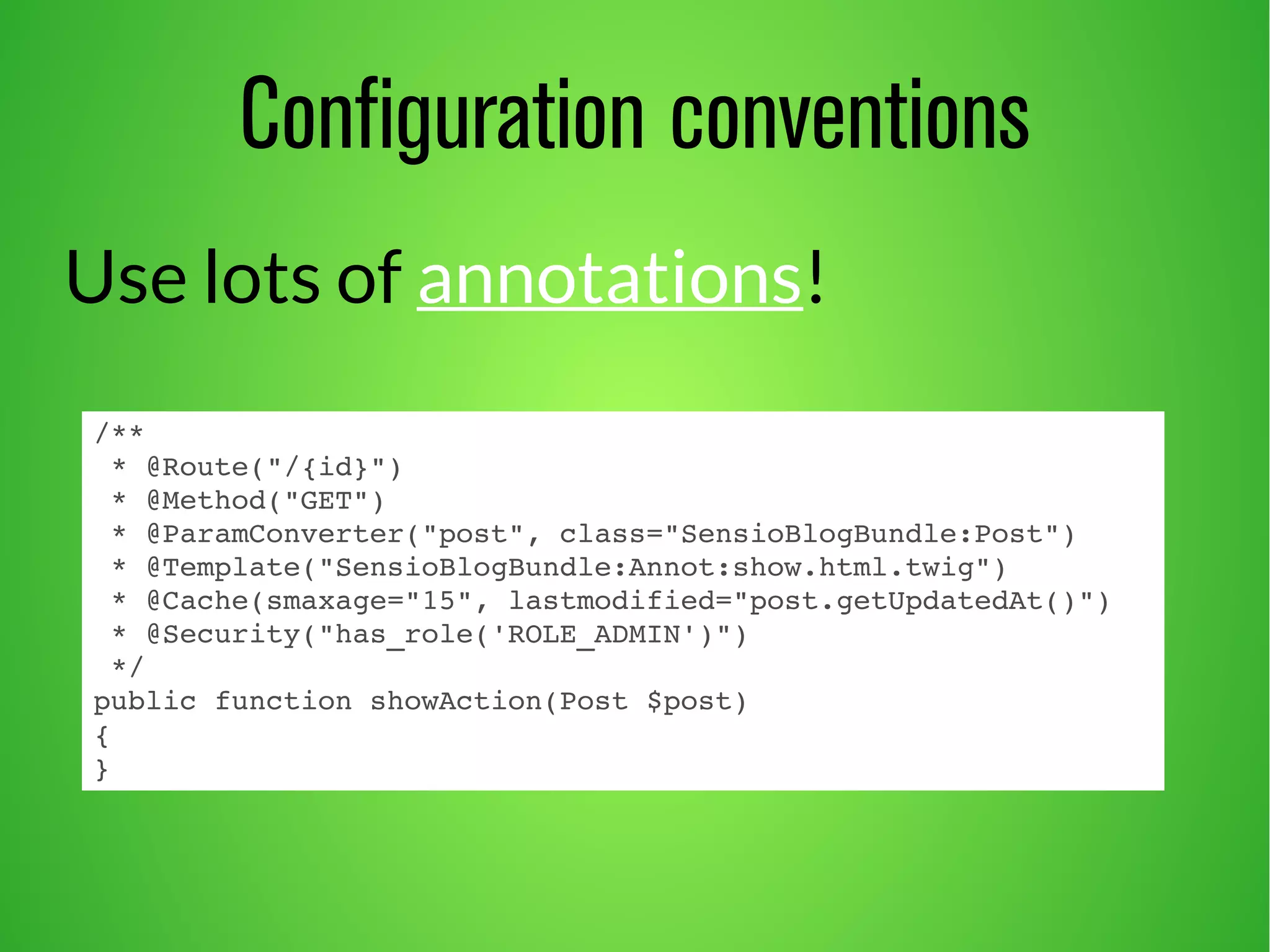 Configuration conventions 
Use lots of annotations! 
/** 
* @Route("/{id}") 
* @Method("GET") 
* @ParamConverter("post", class="SensioBlogBundle:Post") 
* @Template("SensioBlogBundle:Annot:show.html.twig") 
* @Cache(smaxage="15", lastmodified="post.getUpdatedAt()") 
* @Security("has_role('ROLE_ADMIN')") 
*/ 
public function showAction(Post $post) 
{ 
} 
 