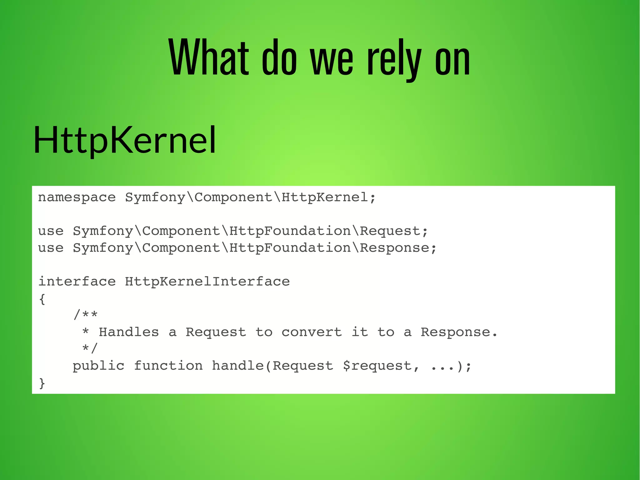What do we rely on 
HttpKernel 
namespace SymfonyComponentHttpKernel; 
use SymfonyComponentHttpFoundationRequest; 
use SymfonyComponentHttpFoundationResponse; 
interface HttpKernelInterface 
{ 
/** 
* Handles a Request to convert it to a Response. 
*/ 
public function handle(Request $request, ...); 
} 
 