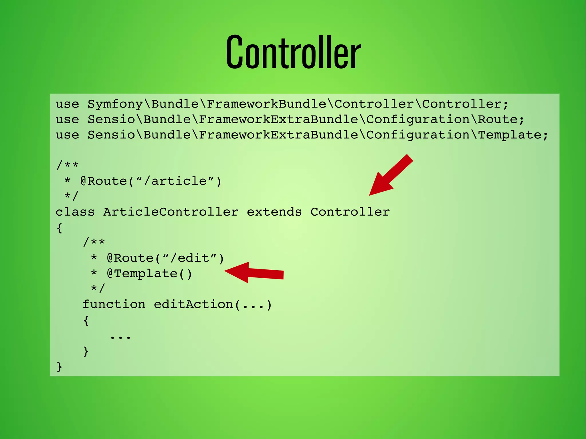 use SymfonyBundleFrameworkBundleControllerController; 
use SensioBundleFrameworkExtraBundleConfigurationRoute; 
use SensioBundleFrameworkExtraBundleConfigurationTemplate; 
/** 
* @Route(“/article”) 
*/ 
class ArticleController extends Controller 
{ 
/** 
* @Route(“/edit”) 
* @Template() 
*/ 
function editAction(...) 
{ 
... 
} 
} 
Controller 
 