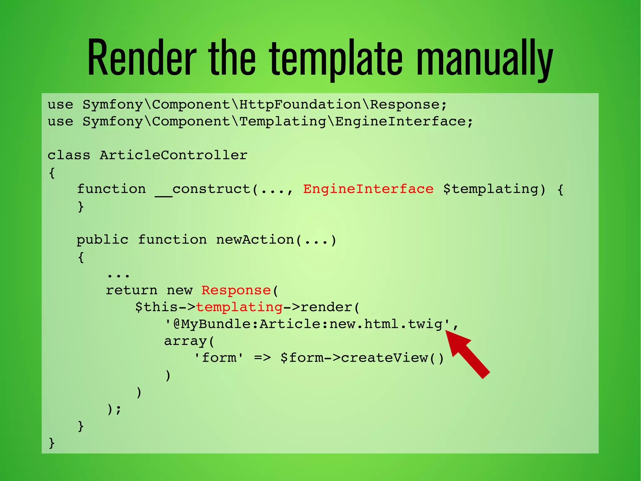 use SymfonyComponentHttpFoundationResponse; 
use SymfonyComponentTemplatingEngineInterface; 
class ArticleController 
{ 
function __construct(..., EngineInterface $templating) { 
} 
public function newAction(...) 
{ 
... 
return new Response( 
$this­> 
templating­> 
render( 
'@MyBundle:Article:new.html.twig', 
array( 
'form' => $form­> 
createView() 
) 
) 
); 
} 
} 
Render the template manually 
 