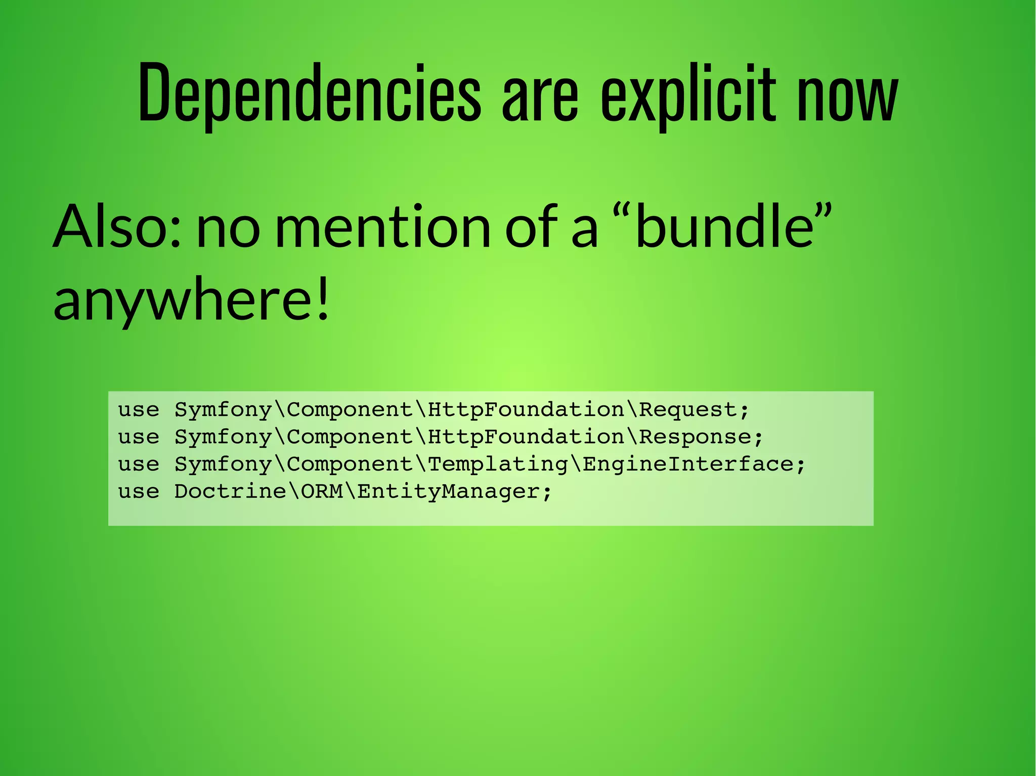Dependencies are explicit now 
Also: no mention of a “bundle” 
anywhere! 
use SymfonyComponentHttpFoundationRequest; 
use SymfonyComponentHttpFoundationResponse; 
use SymfonyComponentTemplatingEngineInterface; 
use DoctrineORMEntityManager; 
 