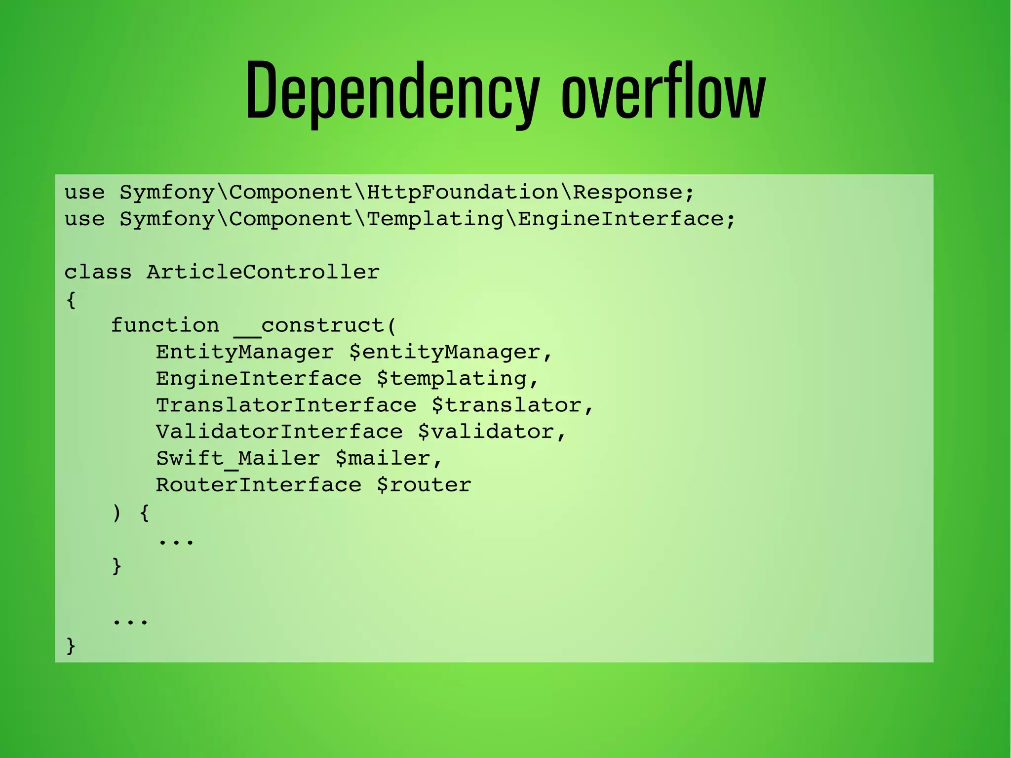 Dependency overflow 
use SymfonyComponentHttpFoundationResponse; 
use SymfonyComponentTemplatingEngineInterface; 
class ArticleController 
{ 
function __construct( 
EntityManager $entityManager, 
EngineInterface $templating, 
TranslatorInterface $translator, 
ValidatorInterface $validator, 
Swift_Mailer $mailer, 
RouterInterface $router 
) { 
... 
} 
... 
} 
 