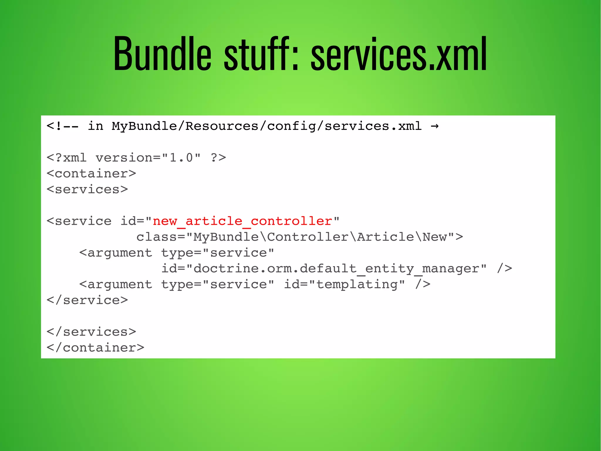 Bundle stuff: services.xml 
<!­­in 
MyBundle/Resources/config/services.xml → 
<?xml version="1.0" ?> 
<container> 
<services> 
<service id="new_article_controller" 
class="MyBundleControllerArticleNew"> 
<argument type="service" 
id="doctrine.orm.default_entity_manager" /> 
<argument type="service" id="templating" /> 
</service> 
</services> 
</container> 
 