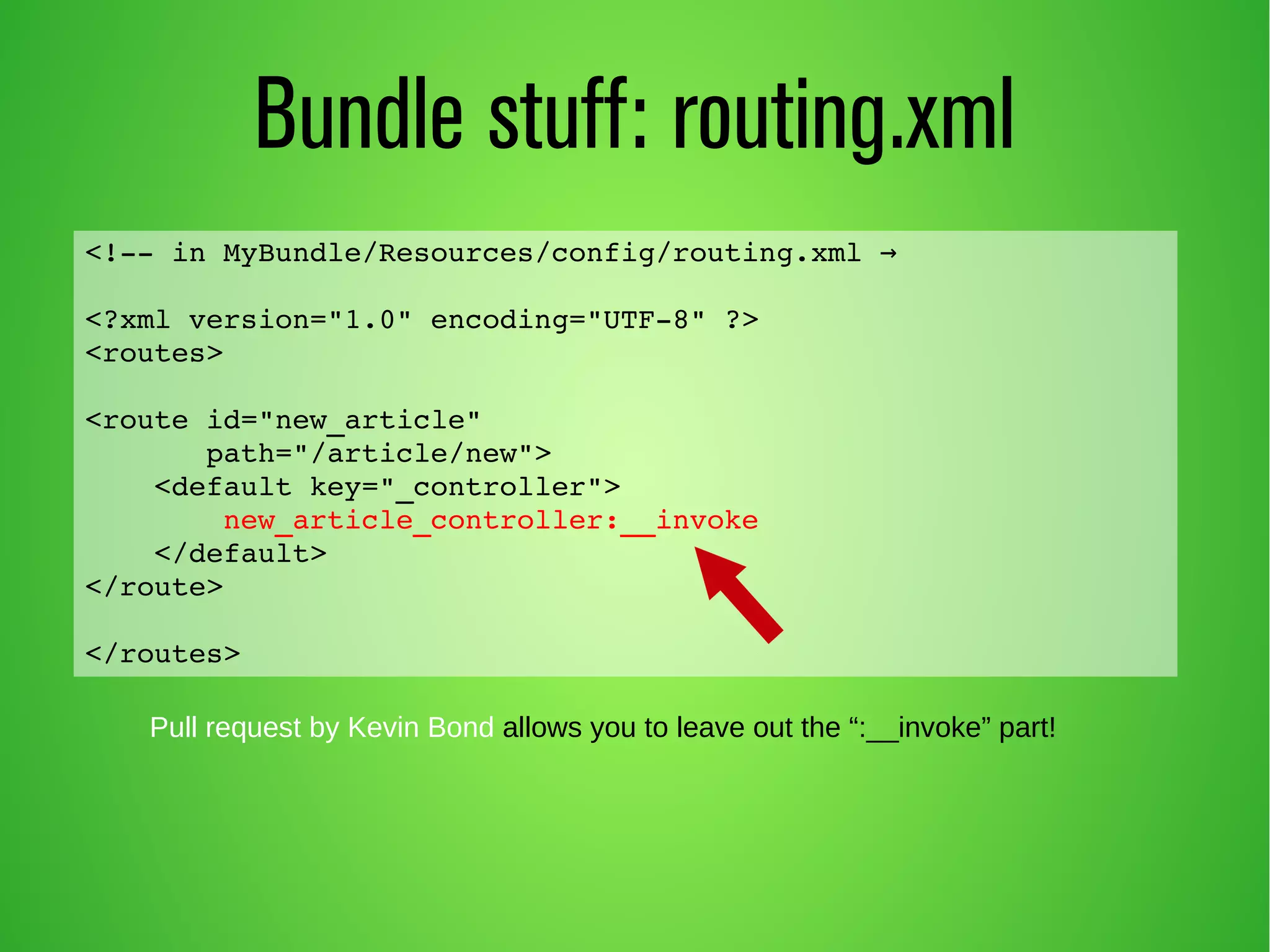 Bundle stuff: routing.xml 
<!­­in 
MyBundle/Resources/config/routing.xml → 
<?xml version="1.0" encoding="UTF­8" 
?> 
<routes> 
<route id="new_article" 
path="/article/new"> 
<default key="_controller"> 
new_article_controller:__invoke 
</default> 
</route> 
</routes> 
Pull request by Kevin Bond allows you to leave out the “:__invoke” part! 
 