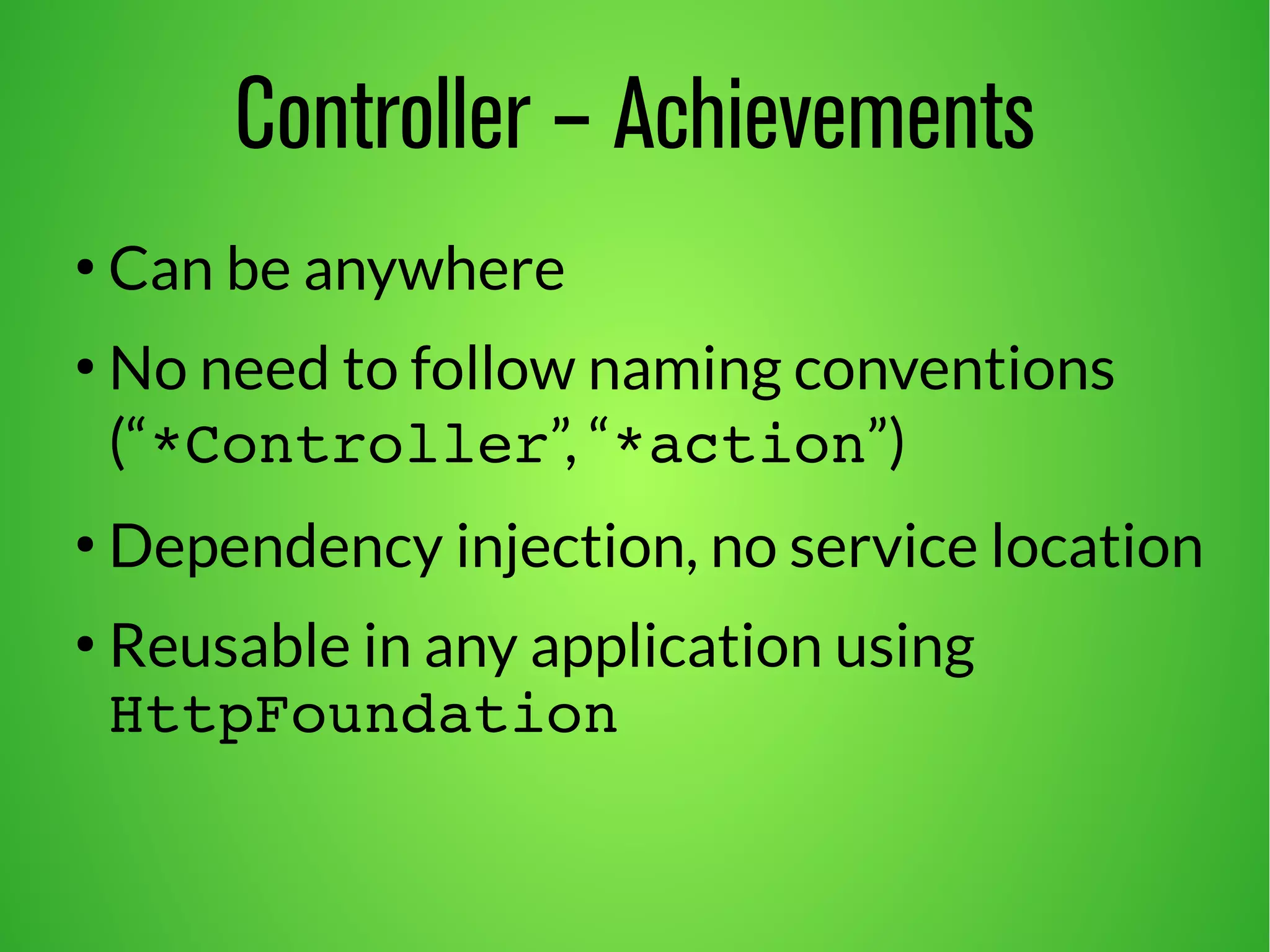 Controller – Achievements 
● Can be anywhere 
● No need to follow naming conventions 
(“*Controller”, “*action”) 
● Dependency injection, no service location 
● Reusable in any application using 
HttpFoundation 
 