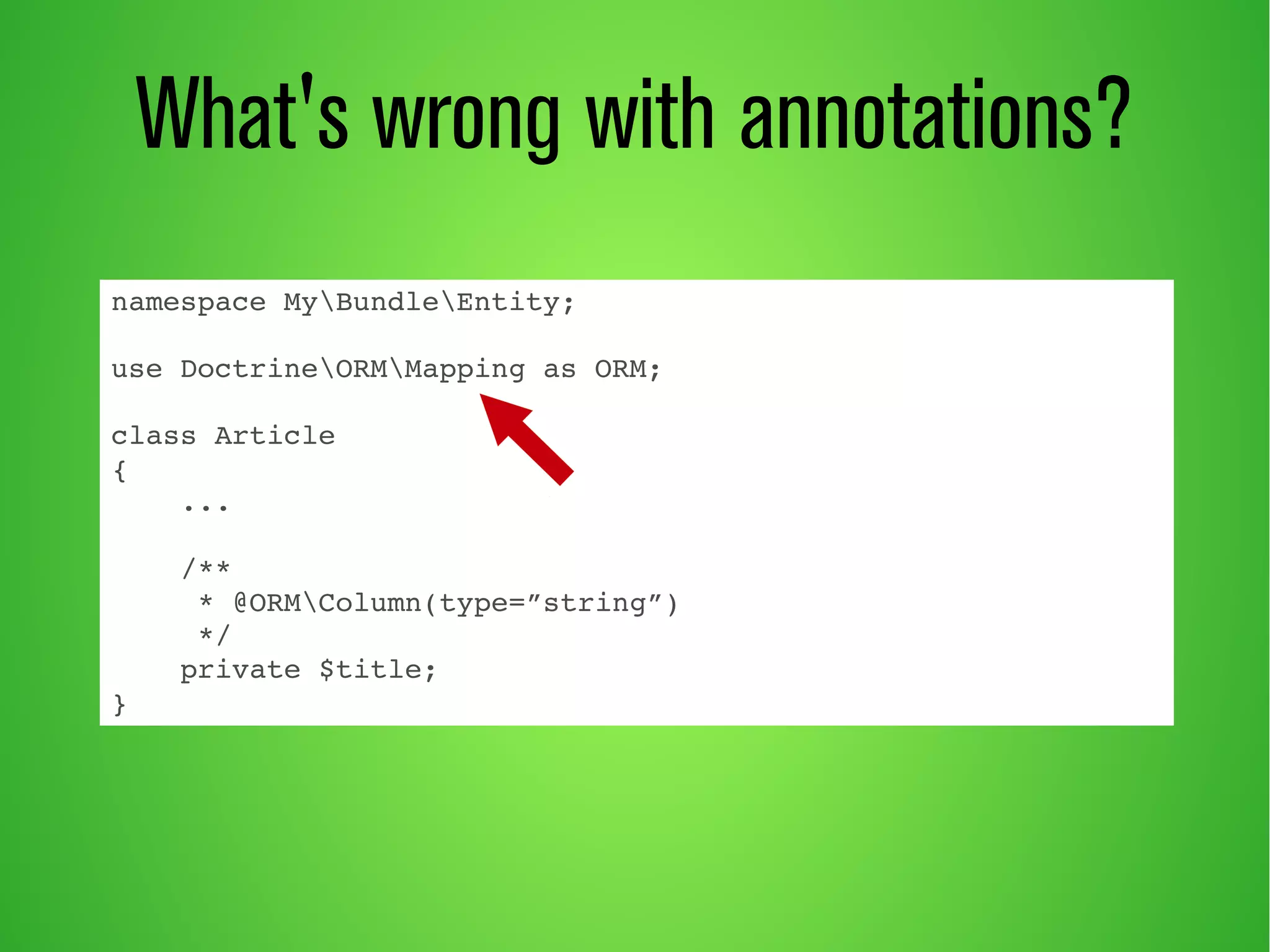 What's wrong with annotations? 
namespace MyBundleEntity; 
use DoctrineORMMapping as ORM; 
class Article 
{ 
... 
/** 
* @ORMColumn(type=”string”) 
*/ 
private $title; 
} 
 