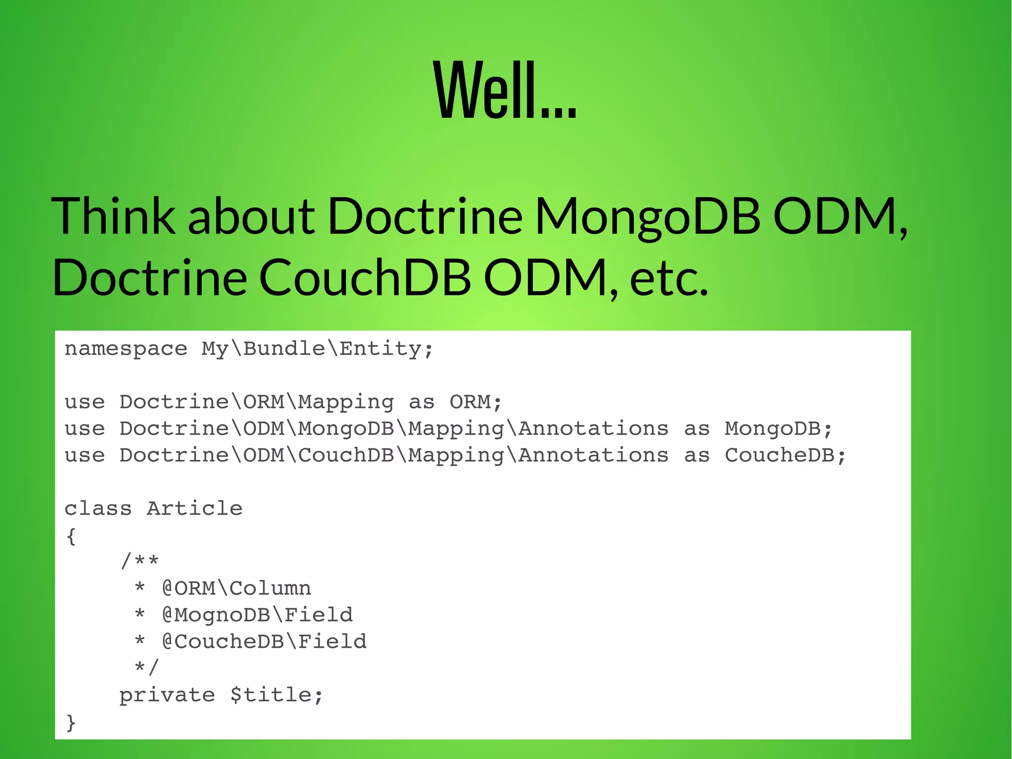 Well... 
Think about Doctrine MongoDB ODM, 
Doctrine CouchDB ODM, etc. 
namespace MyBundleEntity; 
use DoctrineORMMapping as ORM; 
use DoctrineODMMongoDBMappingAnnotations as MongoDB; 
use DoctrineODMCouchDBMappingAnnotations as CoucheDB; 
class Article 
{ 
/** 
* @ORMColumn 
* @MognoDBField 
* @CoucheDBField 
*/ 
private $title; 
} 
 