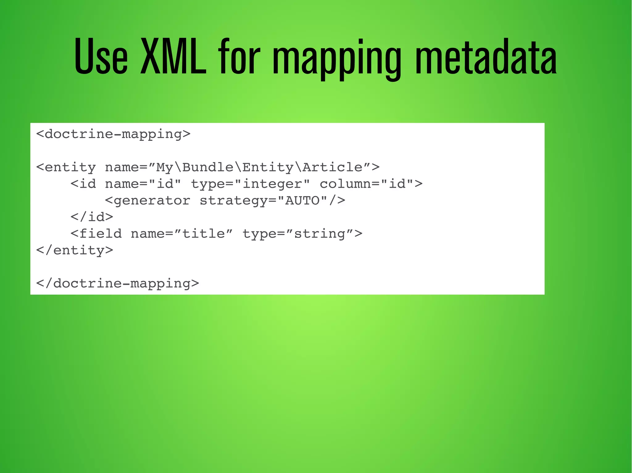 Use XML for mapping metadata 
<doctrine­mapping> 
<entity name=”MyBundleEntityArticle”> 
<id name="id" type="integer" column="id"> 
<generator strategy="AUTO"/> 
</id> 
<field name=”title” type=”string”> 
</entity> 
</doctrine­mapping> 
 
