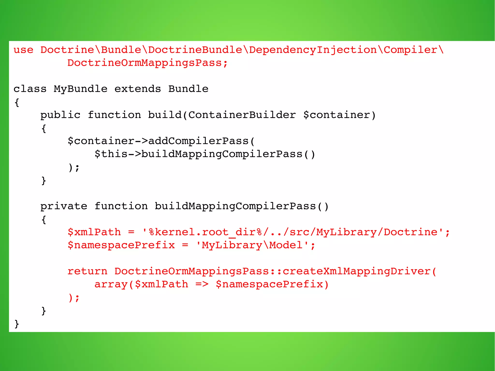 use DoctrineBundleDoctrineBundleDependencyInjectionCompiler 
DoctrineOrmMappingsPass; 
class MyBundle extends Bundle 
{ 
public function build(ContainerBuilder $container) 
{ 
$container­> 
addCompilerPass( 
$this­> 
buildMappingCompilerPass() 
); 
} 
private function buildMappingCompilerPass() 
{ 
$xmlPath = '%kernel.root_dir%/../src/MyLibrary/Doctrine'; 
$namespacePrefix = 'MyLibraryModel'; 
return DoctrineOrmMappingsPass::createXmlMappingDriver( 
array($xmlPath => $namespacePrefix) 
); 
} 
} 
 