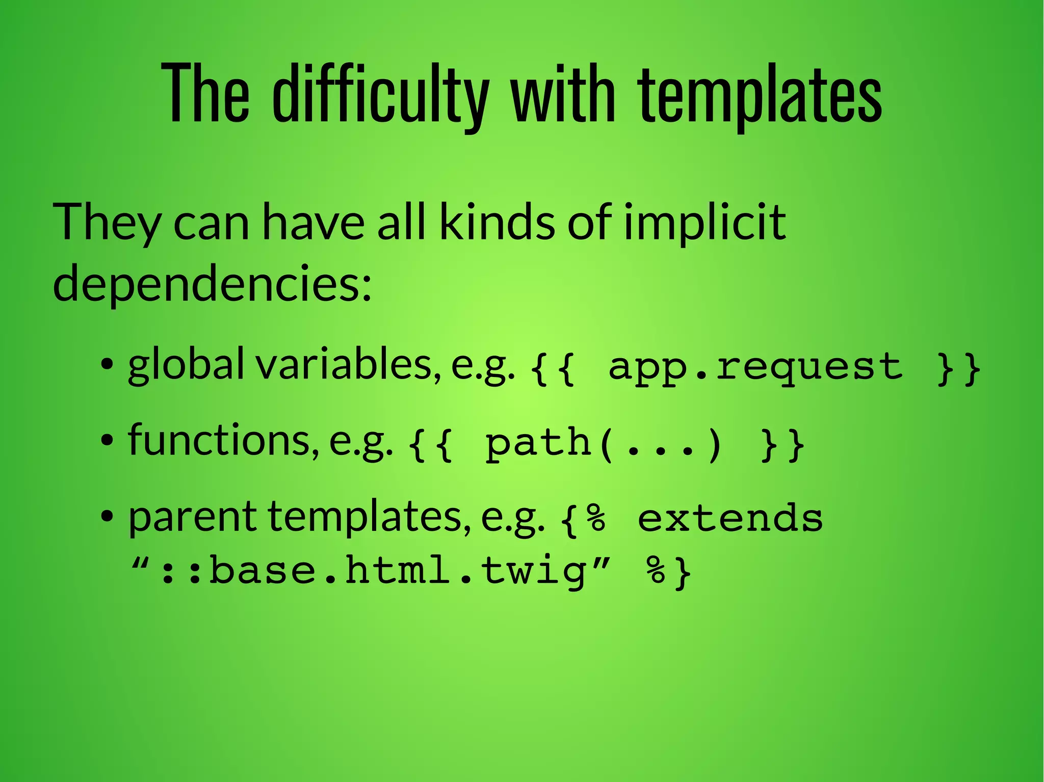 The difficulty with templates 
They can have all kinds of implicit 
dependencies: 
● global variables, e.g. {{ app.request }} 
● functions, e.g. {{ path(...) }} 
● parent templates, e.g. {% extends 
“::base.html.twig” %} 
 