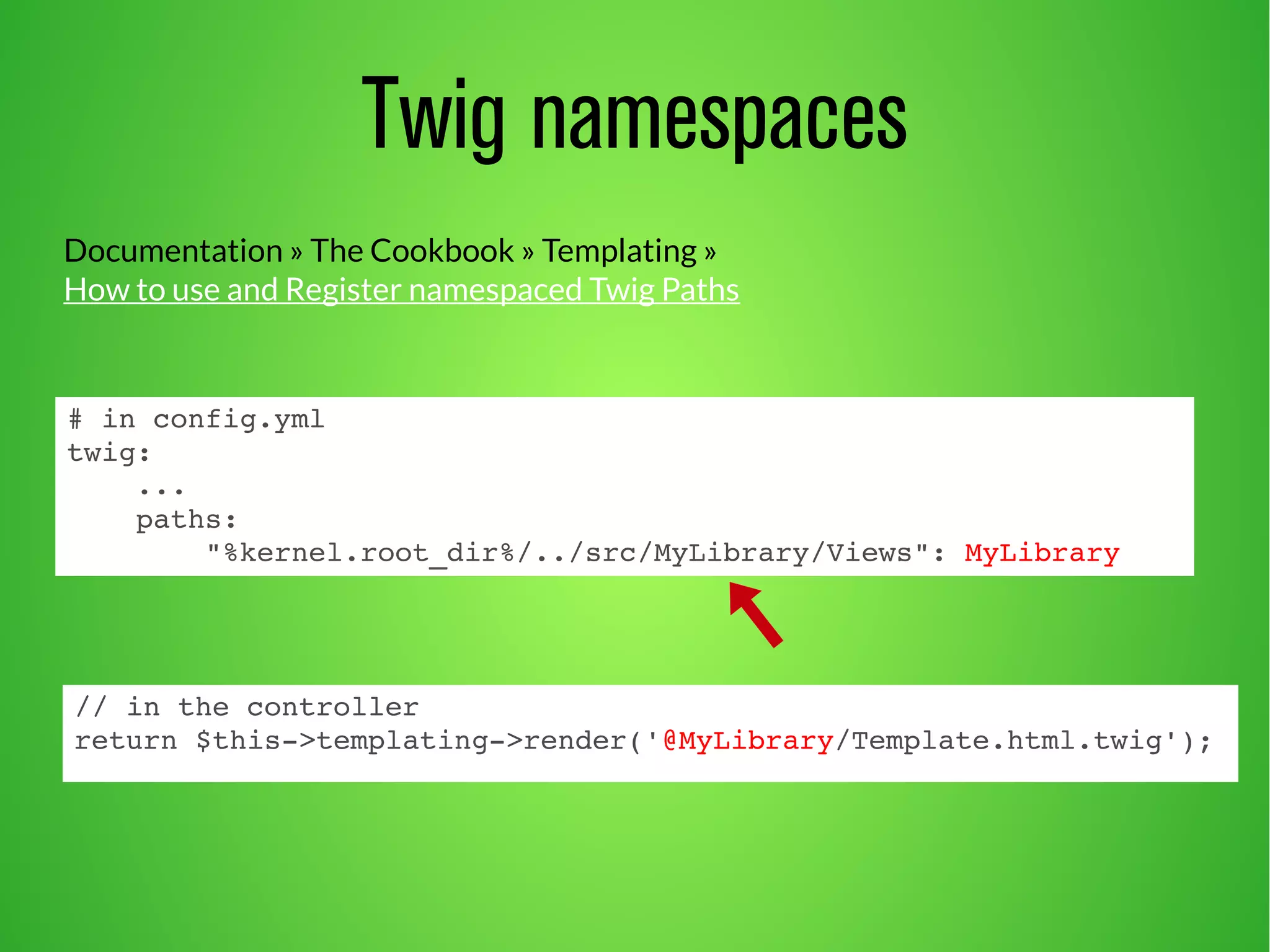 Documentation » The Cookbook » Templating » 
How to use and Register namespaced Twig Paths 
# in config.yml 
twig: 
... 
paths: 
Twig namespaces 
"%kernel.root_dir%/../src/MyLibrary/Views": MyLibrary 
// in the controller 
return $this­> 
templating­> 
render('@MyLibrary/Template.html.twig'); 
 