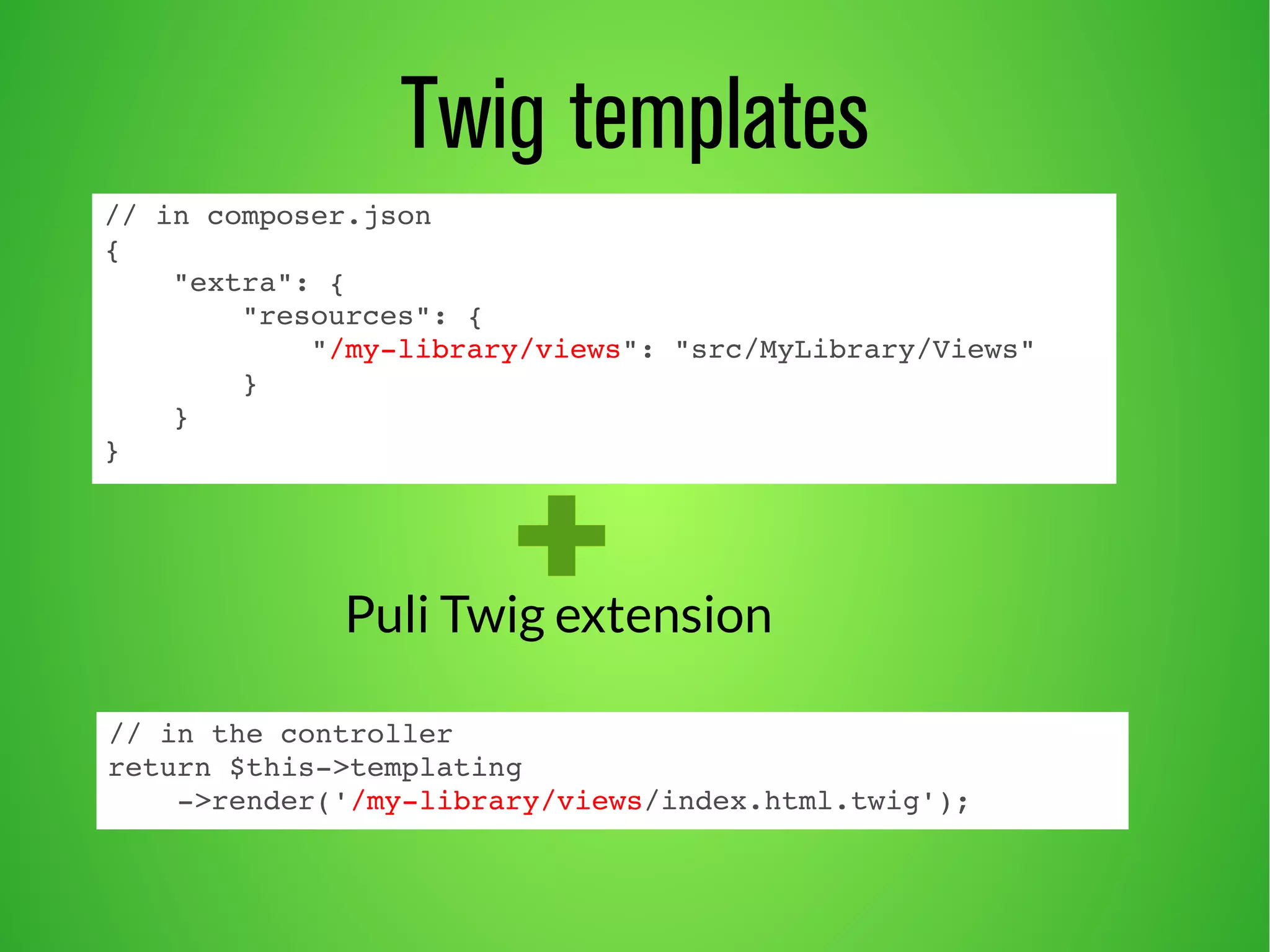 Twig templates 
// in composer.json 
{ 
"extra": { 
"resources": { 
"/my­library/ 
views": "src/MyLibrary/Views" 
} 
} 
} 
Puli Twig extension 
// in the controller 
return $this­> 
templating 
­> 
render('/my­library/ 
views/index.html.twig'); 
 