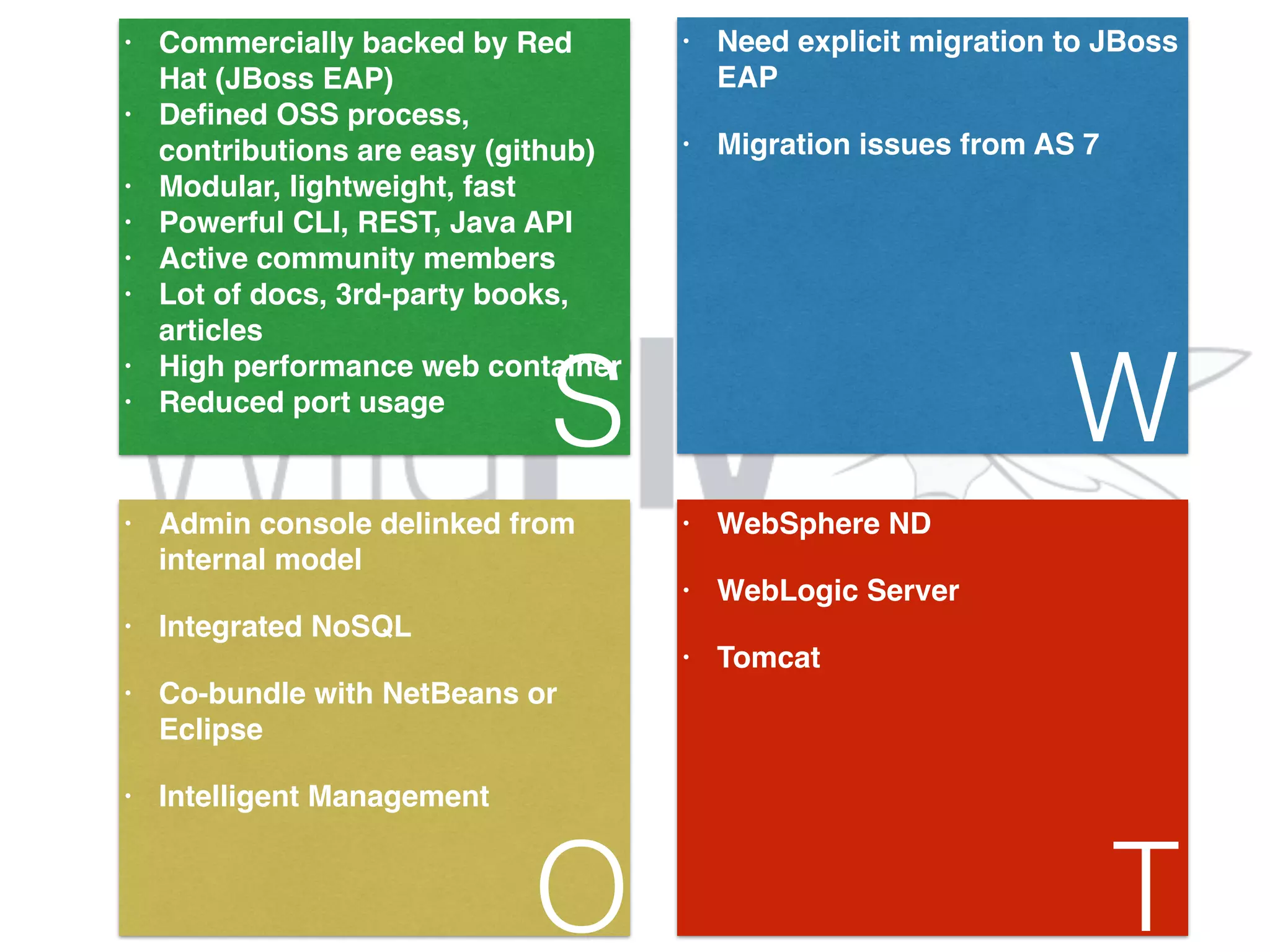 • Commercially backed by Red Hat (JBoss EAP)! • Defined OSS process, contributions are easy (github)! • Modular, lightweight, fast! • Powerful CLI, REST, Java API! • Active community members! • Lot of docs, 3rd-party books, articles! • High performance web container! • Reduced port usage S • Need explicit migration to JBoss EAP! • Migration issues from AS 7 W • Admin console delinked from internal model! • Integrated NoSQL! • Co-bundle with NetBeans or Eclipse! • Intelligent Management O • WebSphere ND! • WebLogic Server! • Tomcat! T 