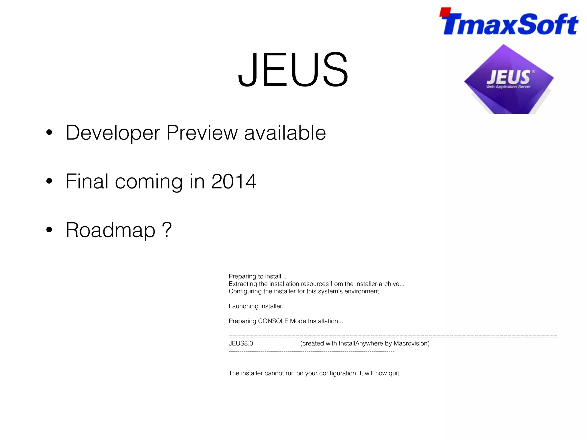 JEUS • Developer Preview available • Final coming in 2014 • Roadmap ? Preparing to install... Extracting the installation resources from the installer archive... Configuring the installer for this system's environment... ! Launching installer... ! Preparing CONSOLE Mode Installation... ! =============================================================================== JEUS8.0 (created with InstallAnywhere by Macrovision) ------------------------------------------------------------------------------- !! The installer cannot run on your configuration. It will now quit. 