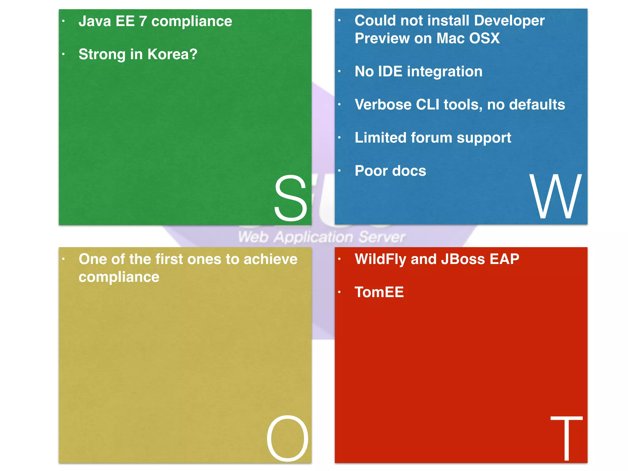 • Java EE 7 compliance! • Strong in Korea? S • Could not install Developer Preview on Mac OSX! • No IDE integration! • Verbose CLI tools, no defaults! • Limited forum support! • Poor docs W • One of the first ones to achieve compliance O • WildFly and JBoss EAP! • TomEE T 