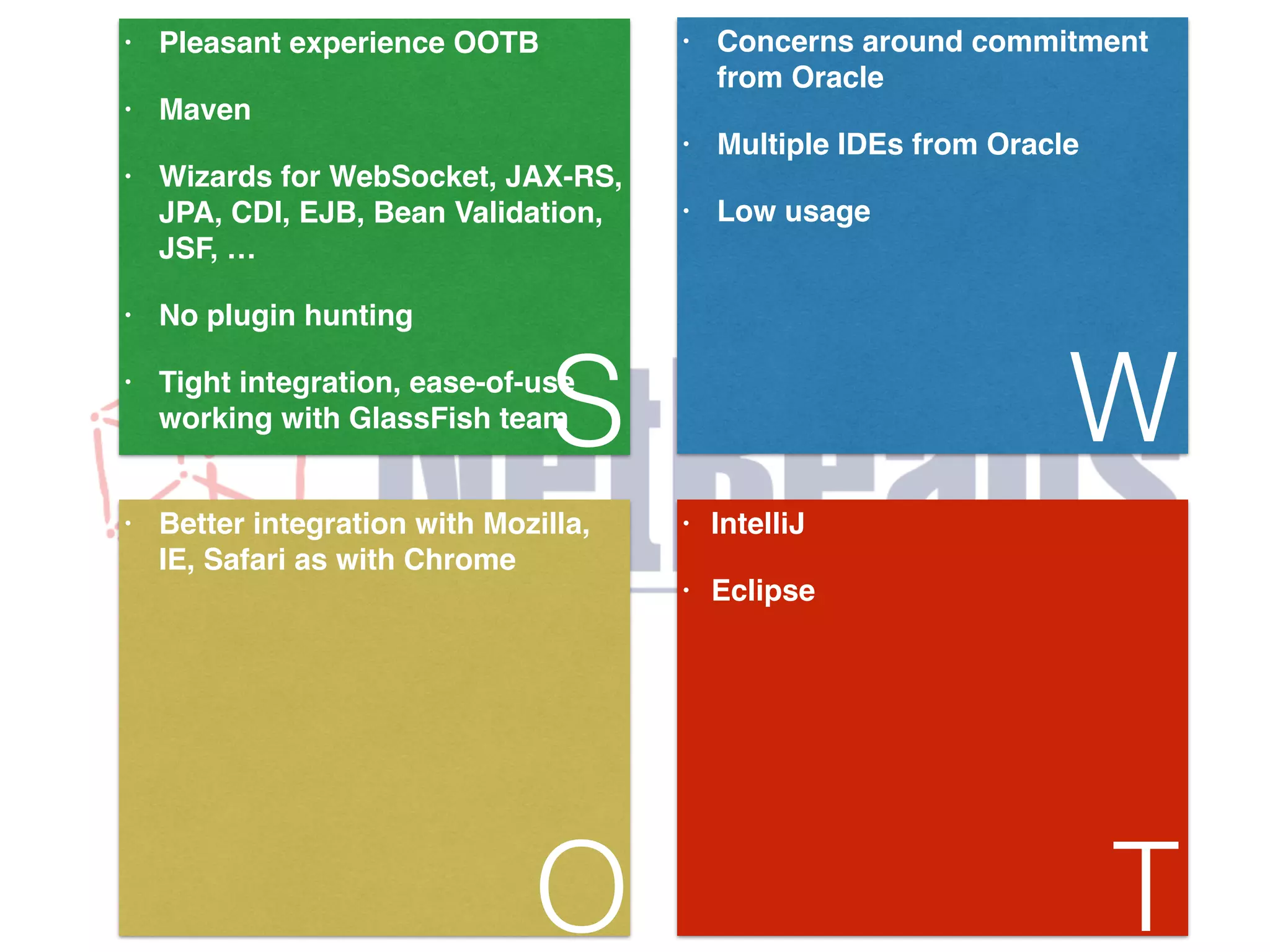 • Pleasant experience OOTB! • Maven! • Wizards for WebSocket, JAX-RS, JPA, CDI, EJB, Bean Validation, JSF, …! • No plugin hunting! working with GlassFish teamS • Tight integration, ease-of-use • Concerns around commitment from Oracle! • Multiple IDEs from Oracle! • Low usage! W • Better integration with Mozilla, IE, Safari as with Chrome O • IntelliJ! • Eclipse T 