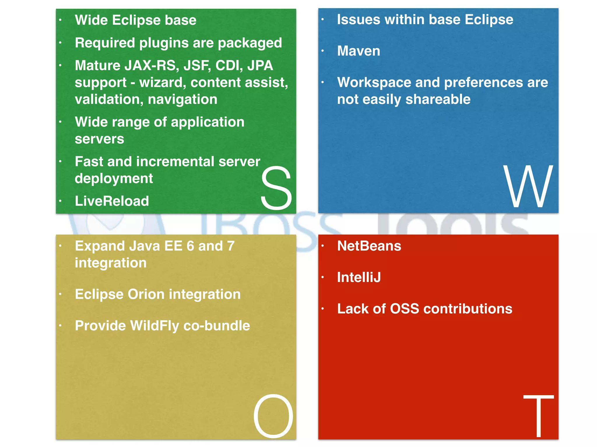 • Wide Eclipse base! • Required plugins are packaged! • Mature JAX-RS, JSF, CDI, JPA support - wizard, content assist, validation, navigation! • Wide range of application servers! • Fast and incremental server deployment! S • LiveReload • Issues within base Eclipse! • Maven! • Workspace and preferences are not easily shareable W • Expand Java EE 6 and 7 integration! • Eclipse Orion integration! • Provide WildFly co-bundle O • NetBeans! • IntelliJ! • Lack of OSS contributions! T 