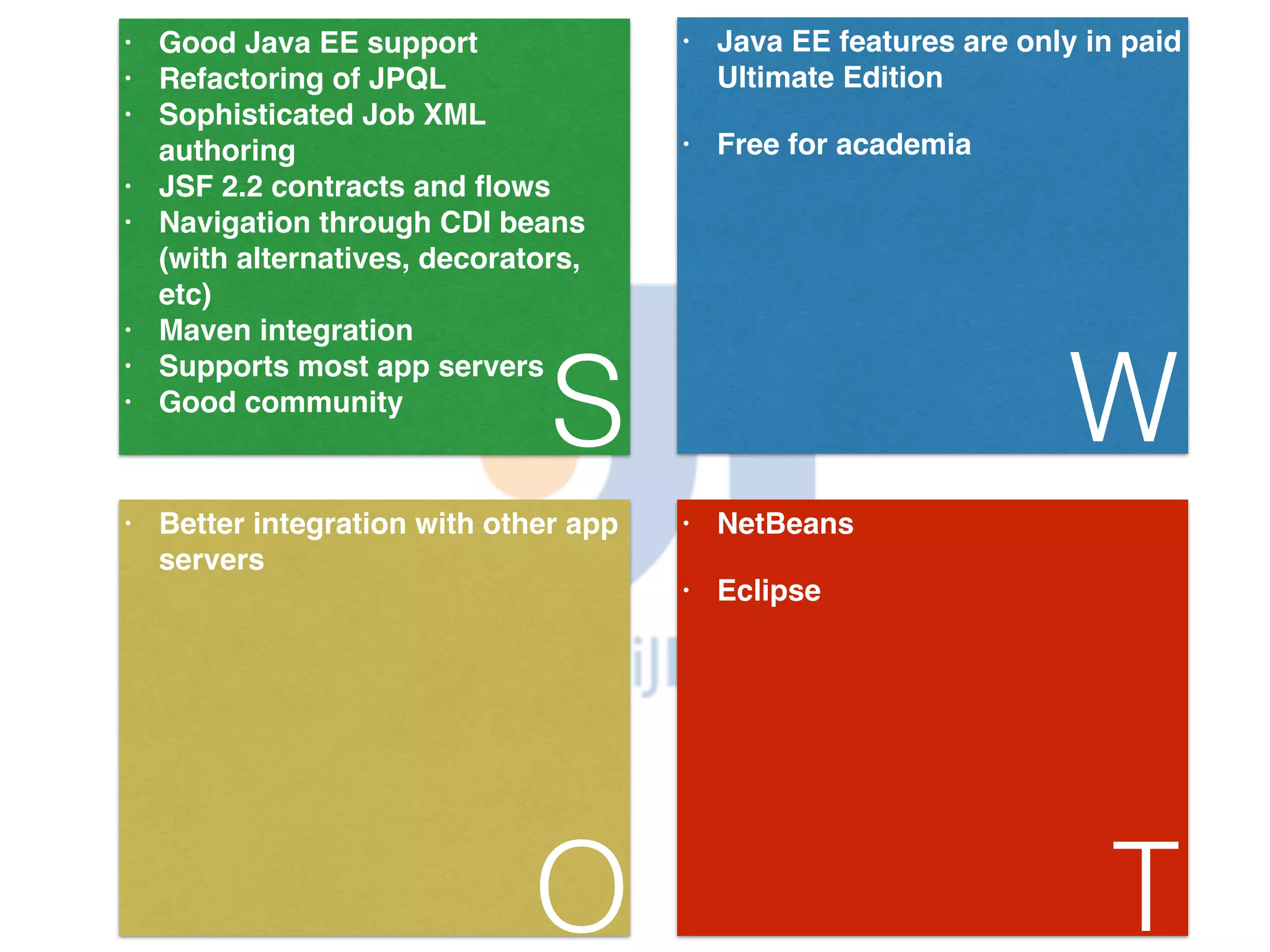 • Good Java EE support! • Refactoring of JPQL! • Sophisticated Job XML authoring! • JSF 2.2 contracts and flows! • Navigation through CDI beans (with alternatives, decorators, etc)! • Maven integration! • Supports most app servers! • Good community S • Java EE features are only in paid Ultimate Edition! • Free for academia W • Better integration with other app servers O • NetBeans! • Eclipse T 