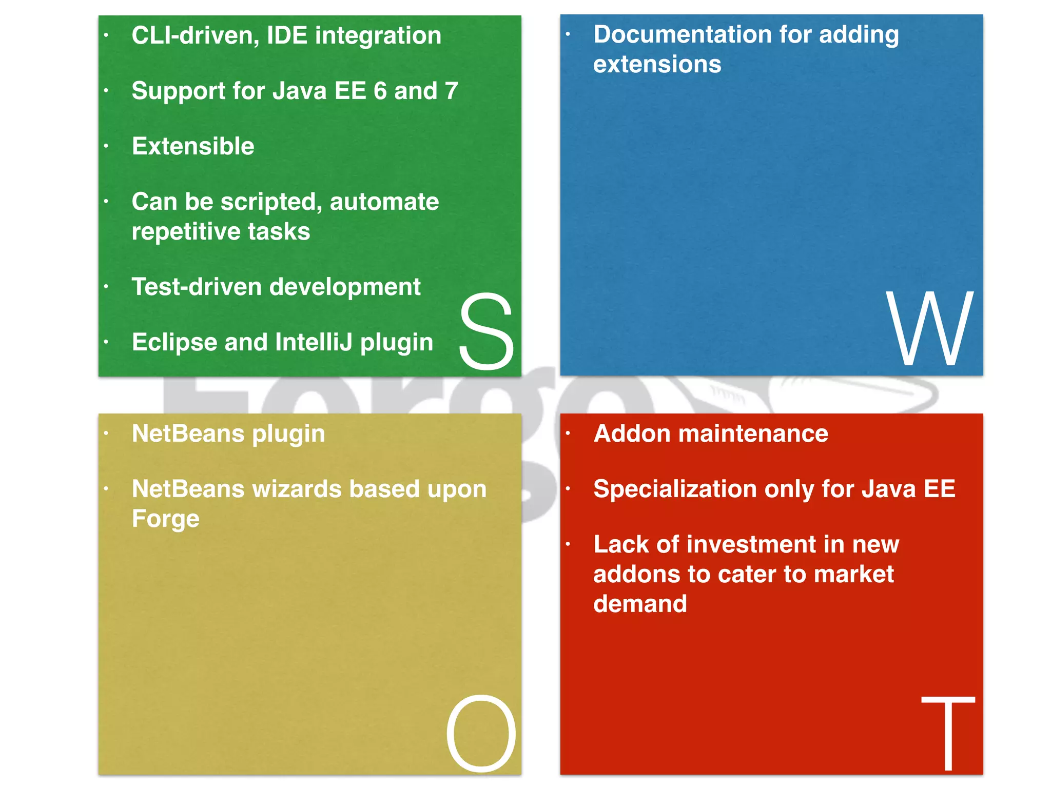 • CLI-driven, IDE integration! • Support for Java EE 6 and 7! • Extensible! • Can be scripted, automate repetitive tasks! • Test-driven development! • Eclipse and IntelliJ plugin S • Documentation for adding extensions W • NetBeans plugin! • NetBeans wizards based upon Forge O • Addon maintenance! • Specialization only for Java EE! • Lack of investment in new addons to cater to market demand! T 