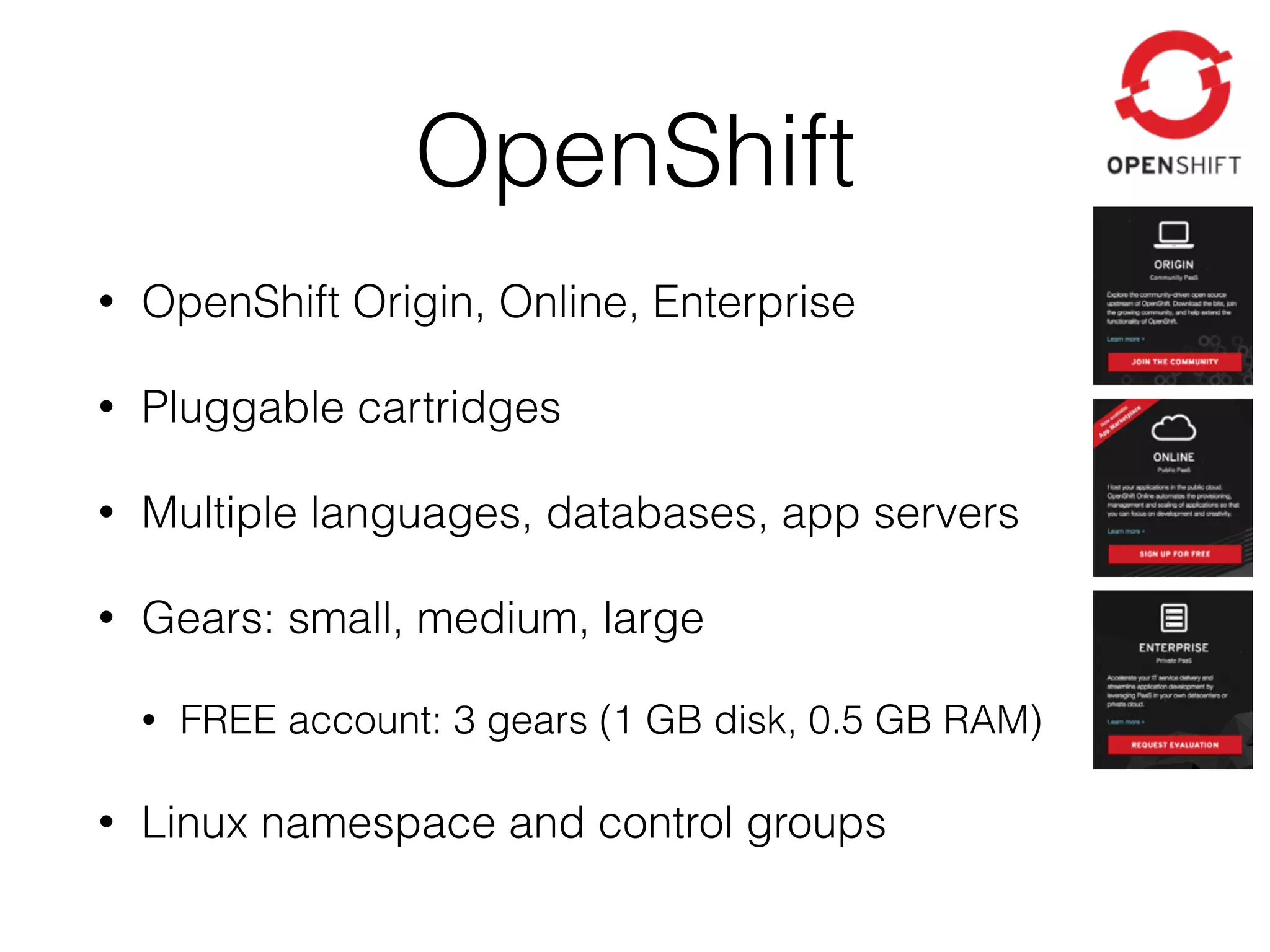 OpenShift • OpenShift Origin, Online, Enterprise • Pluggable cartridges • Multiple languages, databases, app servers • Gears: small, medium, large • FREE account: 3 gears (1 GB disk, 0.5 GB RAM) • Linux namespace and control groups 