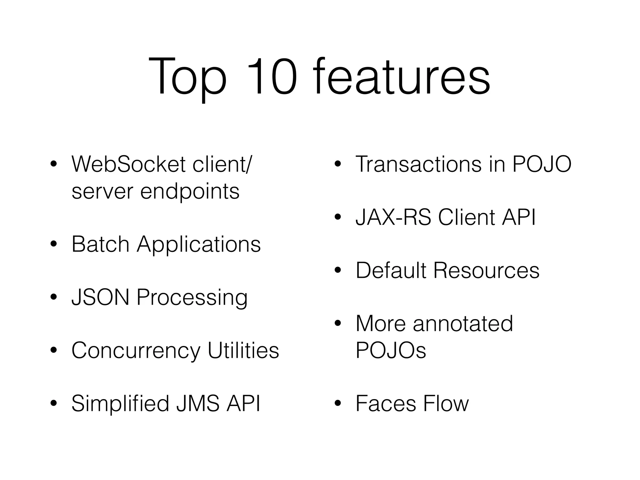 Top 10 features • WebSocket client/ server endpoints • Batch Applications • JSON Processing • Concurrency Utilities • Simplified JMS API • Transactions in POJO • JAX-RS Client API • Default Resources • More annotated POJOs • Faces Flow 