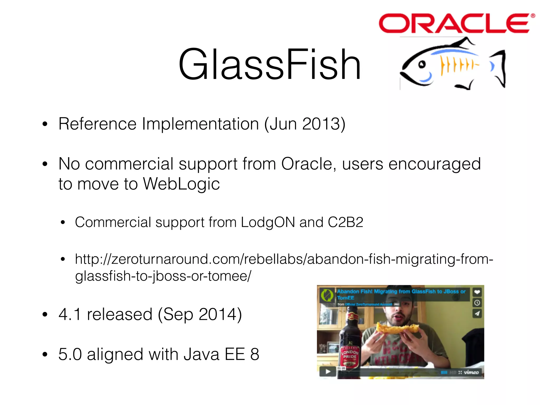 GlassFish • Reference Implementation (Jun 2013) • No commercial support from Oracle, users encouraged to move to WebLogic • Commercial support from LodgON and C2B2 • http://zeroturnaround.com/rebellabs/abandon-fish-migrating-from-glassfish- to-jboss-or-tomee/ • 4.1 released (Sep 2014) • 5.0 aligned with Java EE 8 