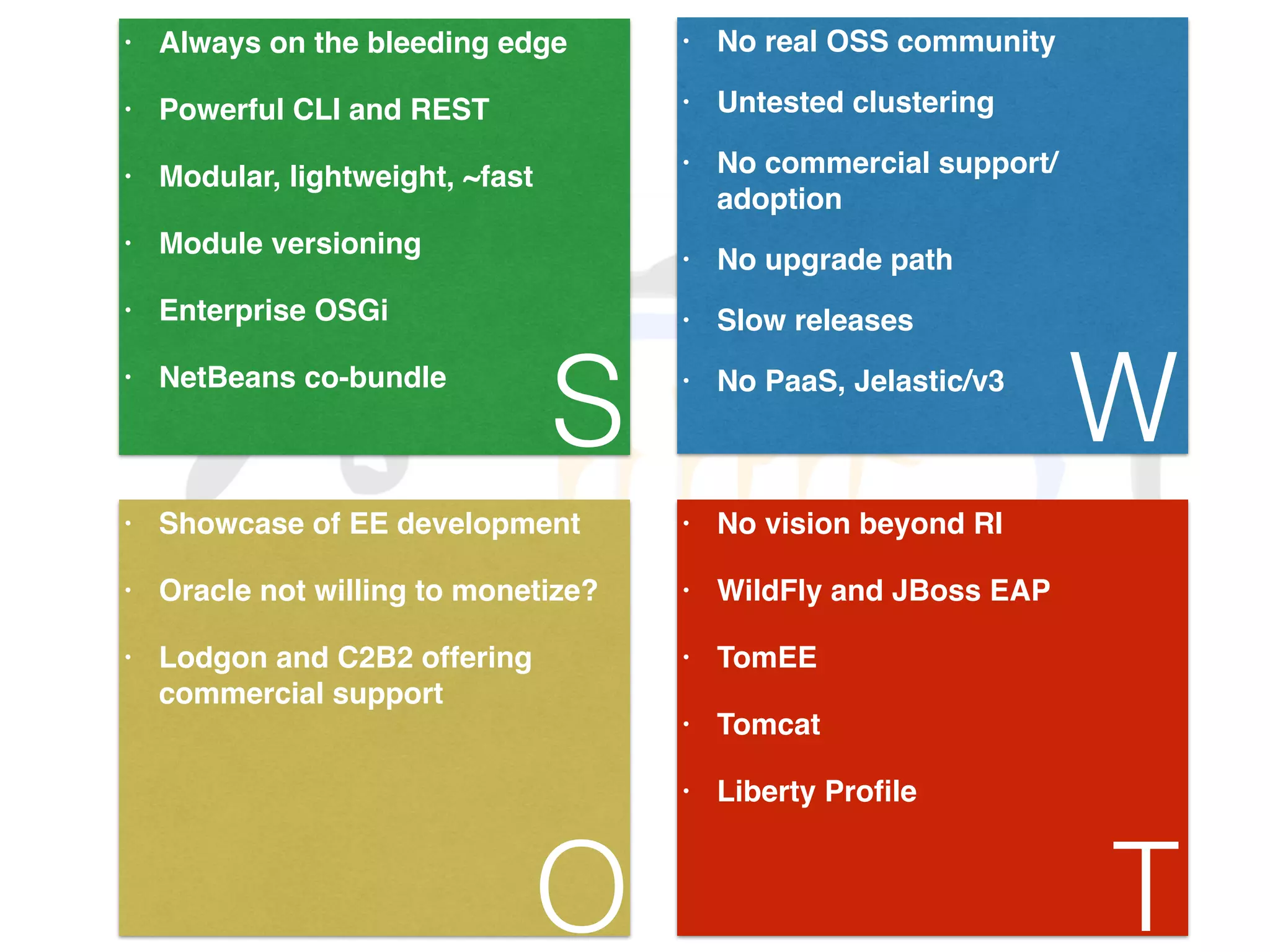 • Always on the bleeding edge! • Powerful CLI and REST! • Modular, lightweight, ~fast! • Module versioning! • Enterprise OSGi! • NetBeans co-bundle S • No real OSS community! • Untested clustering! • No commercial support/ adoption! • No upgrade path! • Slow releases! • No PaaS, Jelastic/v3 W • Showcase of EE development! • Oracle not willing to monetize?! • Lodgon and C2B2 offering commercial support O • No vision beyond RI! • WildFly and JBoss EAP! • TomEE! • Tomcat! • Liberty Profile T 