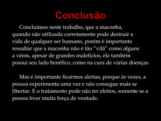  Concluímos neste trabalho, que a maconha, 
quando não utilizada corretamente pode destruir a 
vida de qualquer ser humano, porém é importante 
ressaltar que a maconha não é tão “vilã” como alguns 
a vêem, apesar de grandes malefícios, ela também 
possui seu lado benéfico, como na cura de várias doenças. 
Mas é importante ficarmos alertas, porque às vezes, a 
pessoa experimenta uma vez e não consegue mais se 
libertar. E o tratamento pode não ter efeitos, somente se a 
pessoa tiver muita força de vontade. 
 
 