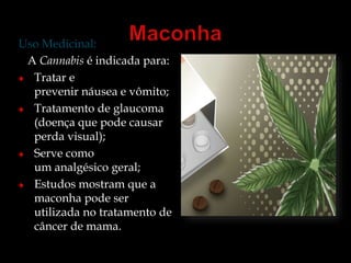 Uso Medicinal: 
A Cannabis é indicada para: 
Tratar e 
prevenir náusea e vômito; 
Tratamento de glaucoma 
(doença que pode causar 
perda visual); 
Serve como 
um analgésico geral; 
Estudos mostram que a 
maconha pode ser 
utilizada no tratamento de 
câncer de mama. 
 