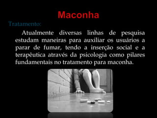 Tratamento: 
Atualmente diversas linhas de pesquisa 
estudam maneiras para auxiliar os usuários a 
parar de fumar, tendo a inserção social e a 
terapêutica através da psicologia como pilares 
fundamentais no tratamento para maconha. 
 