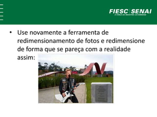 • Use novamente a ferramenta de 
redimensionamento de fotos e redimensione 
de forma que se pareça com a realidade 
assim: 
 