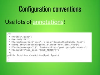 Configuration conventions 
Use lots of annotations! 
/** 
* @Route("/{id}") 
* @Method("GET") 
* @ParamConverter("post", class="SensioBlogBundle:Post") 
* @Template("SensioBlogBundle:Annot:show.html.twig") 
* @Cache(smaxage="15", lastmodified="post.getUpdatedAt()") 
* @Security("has_role('ROLE_ADMIN')") 
*/ 
public function showAction(Post $post) 
{ 
} 
 