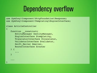 Dependency overflow 
use SymfonyComponentHttpFoundationResponse; 
use SymfonyComponentTemplatingEngineInterface; 
class ArticleController 
{ 
function __construct( 
EntityManager $entityManager, 
EngineInterface $templating, 
TranslatorInterface $translator, 
ValidatorInterface $validator, 
Swift_Mailer $mailer, 
RouterInterface $router 
) { 
... 
} 
... 
} 
 