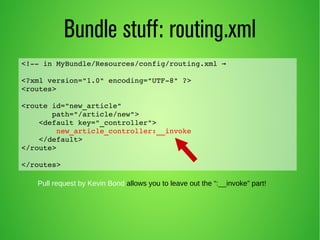 Bundle stuff: routing.xml 
<!­­in 
MyBundle/Resources/config/routing.xml → 
<?xml version="1.0" encoding="UTF­8" 
?> 
<routes> 
<route id="new_article" 
path="/article/new"> 
<default key="_controller"> 
new_article_controller:__invoke 
</default> 
</route> 
</routes> 
Pull request by Kevin Bond allows you to leave out the “:__invoke” part! 
 