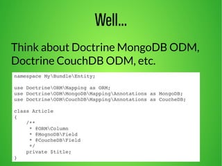 Well... 
Think about Doctrine MongoDB ODM, 
Doctrine CouchDB ODM, etc. 
namespace MyBundleEntity; 
use DoctrineORMMapping as ORM; 
use DoctrineODMMongoDBMappingAnnotations as MongoDB; 
use DoctrineODMCouchDBMappingAnnotations as CoucheDB; 
class Article 
{ 
/** 
* @ORMColumn 
* @MognoDBField 
* @CoucheDBField 
*/ 
private $title; 
} 
 