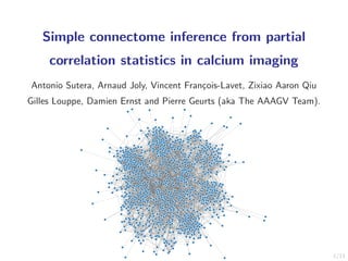 1/11
Simple connectome inference from partial
correlation statistics in calcium imaging
Antonio Sutera, Arnaud Joly, Vincent Fran¸cois-Lavet, Zixiao Aaron Qiu
Gilles Louppe, Damien Ernst and Pierre Geurts (aka The AAAGV Team).
 