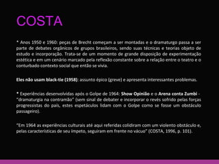 COSTA 
* Anos 1950 e 1960: peças de Brecht começam a ser montadas e o dramaturgo passa a ser 
parte de debates orgânicos de grupos brasileiros, sendo suas técnicas e teorias objeto de 
estudo e incorporação. Trata-se de um momento de grande disposição de experimentação 
estética e em um cenário marcado pela reflexão constante sobre a relação entre o teatro e o 
conturbado contexto social que então se vivia. 
Eles não usam black-tie (1958): assunto épico (greve) e apresenta interessantes problemas. 
* Experiências desenvolvidas após o Golpe de 1964: Show Opinião e o Arena conta Zumbi - 
“dramaturgia na contramão” (sem sinal de debater e incorporar o revés sofrido pelas forças 
progressistas do país, estes espetáculos lidam com o Golpe como se fosse um obstáculo 
passageiro). 
“Em 1964 as experiências culturais até aqui referidas colidiram com um violento obstáculo e, 
pelas características de seu ímpeto, seguiram em frente no vácuo” (COSTA, 1996, p. 101). 
 