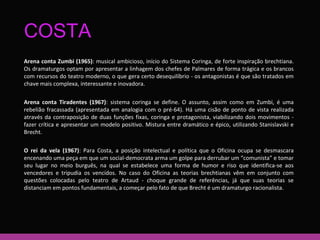 COSTA 
Arena conta Zumbi (1965): musical ambicioso, início do Sistema Coringa, de forte inspiração brechtiana. 
Os dramaturgos optam por apresentar a linhagem dos chefes de Palmares de forma trágica e os brancos 
com recursos do teatro moderno, o que gera certo desequilíbrio - os antagonistas é que são tratados em 
chave mais complexa, interessante e inovadora. 
Arena conta Tiradentes (1967): sistema coringa se define. O assunto, assim como em Zumbi, é uma 
rebelião fracassada (apresentada em analogia com o pré-64). Há uma cisão de ponto de vista realizada 
através da contraposição de duas funções fixas, coringa e protagonista, viabilizando dois movimentos - 
fazer crítica e apresentar um modelo positivo. Mistura entre dramático e épico, utilizando Stanislavski e 
Brecht. 
O rei da vela (1967): Para Costa, a posição intelectual e política que o Oficina ocupa se desmascara 
encenando uma peça em que um social-democrata arma um golpe para derrubar um “comunista” e tomar 
seu lugar no meio burguês, na qual se estabelece uma forma de humor e riso que identifica-se aos 
vencedores e tripudia os vencidos. No caso do Oficina as teorias brechtianas vêm em conjunto com 
questões colocadas pelo teatro de Artaud - choque grande de referências, já que suas teorias se 
distanciam em pontos fundamentais, a começar pelo fato de que Brecht é um dramaturgo racionalista. 
 