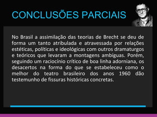 CONCLUSÕES PARCIAIS 
No Brasil a assimilação das teorias de Brecht se deu de 
forma um tanto atribulada e atravessada por relações 
estéticas, políticas e ideológicas com outros dramaturgos 
e teóricos que levaram a montagens ambíguas. Porém, 
seguindo um raciocínio crítico de boa linha adorniana, os 
desacertos na forma do que se estabeleceu como o 
melhor do teatro brasileiro dos anos 1960 dão 
testemunho de fissuras históricas concretas. 
 