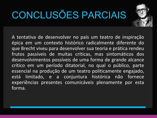 CONCLUSÕES PARCIAIS 
A tentativa de desenvolver no país um teatro de inspiração 
épica em um contexto histórico radicalmente diferente do 
que Brecht viveu para desenvolver sua teoria e prática rendeu 
frutos passíveis de muitas críticas, mas sintomáticos dos 
desenvolvimentos possíveis de uma forma de grande alcance 
crítico em um período ditatorial, no qual o público, parte 
essencial na produção de um teatro politicamente engajado, 
está limitado, e a conjuntura histórica não fornece 
experiências presentes comunicáveis plenamente por esta 
forma. 
 