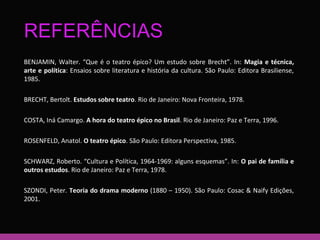 REFERÊNCIAS 
BENJAMIN, Walter. “Que é o teatro épico? Um estudo sobre Brecht”. In: Magia e técnica, 
arte e política: Ensaios sobre literatura e história da cultura. São Paulo: Editora Brasiliense, 
1985. 
BRECHT, Bertolt. Estudos sobre teatro. Rio de Janeiro: Nova Fronteira, 1978. 
COSTA, Iná Camargo. A hora do teatro épico no Brasil. Rio de Janeiro: Paz e Terra, 1996. 
ROSENFELD, Anatol. O teatro épico. São Paulo: Editora Perspectiva, 1985. 
SCHWARZ, Roberto. “Cultura e Política, 1964-1969: alguns esquemas”. In: O pai de família e 
outros estudos. Rio de Janeiro: Paz e Terra, 1978. 
SZONDI, Peter. Teoria do drama moderno (1880 – 1950). São Paulo: Cosac & Naify Edições, 
2001. 
