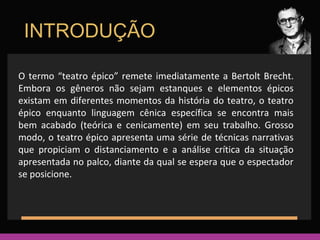INTRODUÇÃO 
O termo “teatro épico” remete imediatamente a Bertolt Brecht. 
Embora os gêneros não sejam estanques e elementos épicos 
existam em diferentes momentos da história do teatro, o teatro 
épico enquanto linguagem cênica específica se encontra mais 
bem acabado (teórica e cenicamente) em seu trabalho. Grosso 
modo, o teatro épico apresenta uma série de técnicas narrativas 
que propiciam o distanciamento e a análise crítica da situação 
apresentada no palco, diante da qual se espera que o espectador 
se posicione. 
 