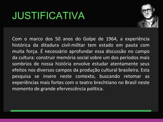 JUSTIFICATIVA 
Com o marco dos 50 anos do Golpe de 1964, a experiência 
histórica da ditadura civil-militar tem estado em pauta com 
muita força. É necessário aprofundar essa discussão no campo 
da cultura: construir memória social sobre um dos períodos mais 
sombrios de nossa história envolve estudar atentamente seus 
efeitos nos diversos campos da produção cultural brasileira. Esta 
pesquisa se insere neste contexto, buscando retomar as 
experiências mais fortes com o teatro brechtiano no Brasil neste 
momento de grande efervescência política. 
 