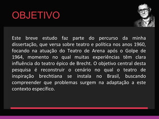 OBJETIVO 
Este breve estudo faz parte do percurso da minha 
dissertação, que versa sobre teatro e política nos anos 1960, 
focando na atuação do Teatro de Arena após o Golpe de 
1964, momento no qual muitas experiências têm clara 
influência do teatro épico de Brecht. O objetivo central desta 
pesquisa é reconstruir o cenário no qual o teatro de 
inspiração brechtiana se instala no Brasil, buscando 
compreender que problemas surgem na adaptação a este 
contexto específico. 
 