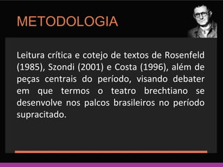 METODOLOGIA 
Leitura crítica e cotejo de textos de Rosenfeld 
(1985), Szondi (2001) e Costa (1996), além de 
peças centrais do período, visando debater 
em que termos o teatro brechtiano se 
desenvolve nos palcos brasileiros no período 
supracitado. 
 