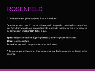 ROSENFELD 
* Debate sobre os gêneros épico, lírico e dramático. 
“A maneira pela qual é comunicado o mundo imaginário pressupõe certa atitude 
em face deste mundo, ou, contrariamente, a atitude exprime-se em certa maneira 
de comunicar” (ROSENFELD, 1985, p. 17). 
Épica: desdobramento em sujeito (narrador) e objeto (mundo narrado) 
Lírica: sujeito absoluto 
Dramática: o mundo se apresenta como autônomo 
* Percurso que evidencia os imbricamentos que historicamente se deram entre 
gêneros. 
 