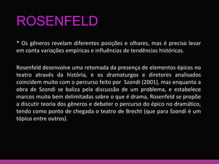 ROSENFELD 
* Os gêneros revelam diferentes posições e olhares, mas é preciso levar 
em conta variações empíricas e influências de tendências históricas. 
Rosenfeld desenvolve uma retomada da presença de elementos épicos no 
teatro através da história, e os dramaturgos e diretores analisados 
coincidem muito com o percurso feito por Szondi (2001), mas enquanto a 
obra de Szondi se baliza pela discussão de um problema, e estabelece 
marcos muito bem delimitadas sobre o que é drama, Rosenfeld se propõe 
a discutir teoria dos gêneros e debater o percurso do épico no dramático, 
tendo como ponto de chegada o teatro de Brecht (que para Szondi é um 
tópico entre outros). 
 