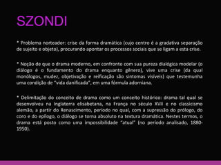 SZONDI 
* Problema norteador: crise da forma dramática (cujo centro é a gradativa separação 
de sujeito e objeto), procurando apontar os processos sociais que se ligam a esta crise. 
* Noção de que o drama moderno, em confronto com sua pureza dialógica modelar (o 
diálogo é o fundamento do drama enquanto gênero), vive uma crise (da qual 
monólogos, mudez, objetivação e reificação são sintomas visíveis) que testemunha 
uma condição de “vida danificada”, em uma fórmula adorniana. 
* Delimitação do conceito de drama como um conceito histórico: drama tal qual se 
desenvolveu na Inglaterra elisabetana, na França no século XVII e no classicismo 
alemão, a partir do Renascimento, período no qual, com a supressão do prólogo, do 
coro e do epílogo, o diálogo se torna absoluto na textura dramática. Nestes termos, o 
drama está posto como uma impossibilidade “atual” (no período analisado, 1880- 
1950). 
 
