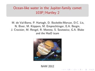 Ocean-like water in the Jupiter-family comet 
103P/Hartley 2 
M. de Val-Borro, P. Hartogh, D. Bockel´ee-Morvan, D.C. Lis, 
N. Biver, M. K¨uppers, M. Emprechtinger, E.A. Bergin, 
J. Crovisier, M. Rengel, R. Moreno, S. Szutowicz, G.A. Blake 
and the HssO team 
NAM 2012 
 